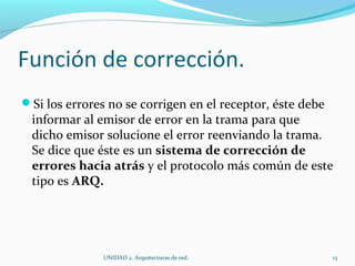 Función de corrección. Si los errores no se corrigen en el receptor, éste debe informar al emisor de error en la trama para que dicho emisor solucione el error reenviando la trama. Se dice que éste es un  sistema de corrección de errores hacia atrás  y el protocolo más común de este tipo es  ARQ. UNIDAD 2. Arquitecturas de red.  
