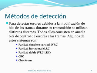 Métodos de detección. Para detectar errores debidos a la modificación de bits de las tramas durante su transmisión se utilizan distintos sistemas. Todos ellos consisten en añadir bits de control de errores a las tramas. Algunos de estos sistemas son: Paridad simple o vertical (VRC) Paridad horizontal (LRC) Paridad doble (VRC-LRC) CRC Checksum UNIDAD 2. Arquitecturas de red.  