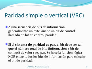 Paridad simple o vertical (VRC) A una secuencia de bits de información , generalmente un byte, añade un bit de control llamado de bit de control paridad. Si el  sistema de paridad es par,  el bit debe ser tal que el número total de bits (información + bit de control) de valor 1 sea par. Se hace la función lógica XOR entre todos los bits de información para calcular el bit de paridad. UNIDAD 2. Arquitecturas de red.  