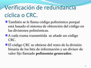 Verificación de redundancia cíclica o CRC. También se le llama código polinómico porqué está basado el sistema de obtención del código en las divisiones polinómicas. A cada trama transmitida  se añade un código CRC. El código CRC se obtiene del resto de la división binaria de los bits de información y un divisor de valor fijo llamado  polinomio generador. 