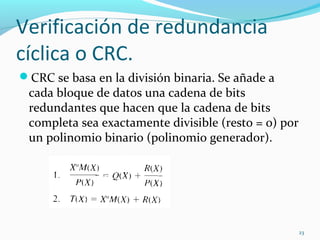 Verificación de redundancia cíclica o CRC. CRC se basa en la división binaria. Se añade a cada bloque de datos una cadena de bits redundantes que hacen que la cadena de bits completa sea exactamente divisible (resto = 0) por un polinomio binario (polinomio generador). 
