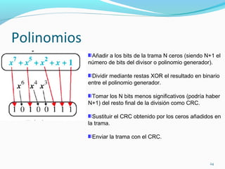 Polinomios Añadir a los bits de la trama N ceros (siendo N+1 el número de bits del divisor o polinomio generador). Dividir mediante restas XOR el resultado en binario entre el polinomio generador. Tomar los N bits menos significativos (podría haber N+1) del resto final de la división como CRC. Sustituir el CRC obtenido por los ceros añadidos en la trama. Enviar la trama con el CRC. 