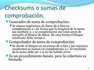 Checksums o sumas de comprobación. Generador de suma de comprobación: Se suman segmentos de datos de n bits en complemento a 1 de forma que la longitud de la suma sea también n, y se complementa ese total antes de anexarlo al bloque de datos. De esta forma el bloque resultante debe sumar 0. Comprobador de suma de comprobación: Se divide el bloque en secciones de n bits y los números resultantes se suman en complemento a 1. El resultado de la suma debe ser 0 si no ha habido error. Es un procedimiento barato, pero la cobertura es limitada. 