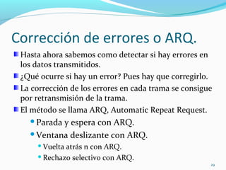 Corrección de errores o ARQ. Hasta ahora sabemos como detectar si hay errores en los datos transmitidos. ¿Qué ocurre si hay un error? Pues hay que corregirlo. La corrección de los errores en cada trama se consigue por retransmisión de la trama. El método se llama ARQ, Automatic Repeat Request. Parada y espera con ARQ. Ventana deslizante con ARQ. Vuelta atrás n con ARQ. Rechazo selectivo con ARQ. 