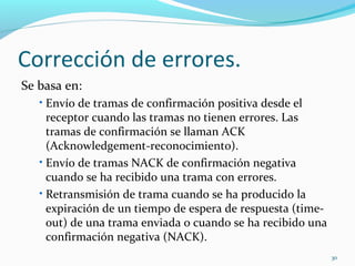 Corrección de errores. Se basa en: Envío de tramas de confirmación positiva desde el receptor cuando las tramas no tienen errores. Las tramas de confirmación se llaman ACK (Acknowledgement-reconocimiento). Envío de tramas NACK de confirmación negativa cuando se ha recibido una trama con errores. Retransmisión de trama cuando se ha producido la expiración de un tiempo de espera de respuesta (time-out) de una trama enviada o cuando se ha recibido una confirmación negativa (NACK). 