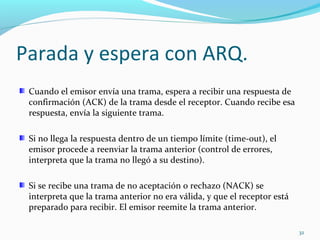 Parada y espera con ARQ.  Cuando el emisor envía una trama, espera a recibir una respuesta de confirmación (ACK) de la trama desde el receptor. Cuando recibe esa respuesta, envía la siguiente trama. Si no llega la respuesta dentro de un tiempo límite (time-out), el emisor procede a reenviar la trama anterior (control de errores, interpreta que la trama no llegó a su destino). Si se recibe una trama de no aceptación o rechazo (NACK) se interpreta que la trama anterior no era válida, y que el receptor está preparado para recibir. El emisor reemite la trama anterior. 