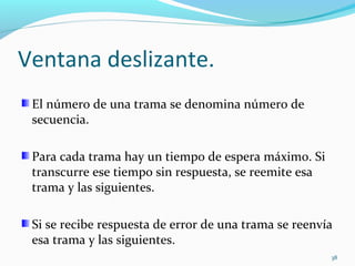 Ventana deslizante. El número de una trama se denomina número de secuencia. Para cada trama hay un tiempo de espera máximo. Si transcurre ese tiempo sin respuesta, se reemite esa trama y las siguientes. Si se recibe respuesta de error de una trama se reenvía esa trama y las siguientes. 
