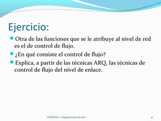 Ejercicio: Otra de las funciones que se le atribuye al nivel de red es el de control de flujo.  ¿En qué consiste el control de flujo? Explica, a partir de las técnicas ARQ, las técnicas de control de flujo del nivel de enlace.  UNIDAD 2. Arquitecturas de red.  