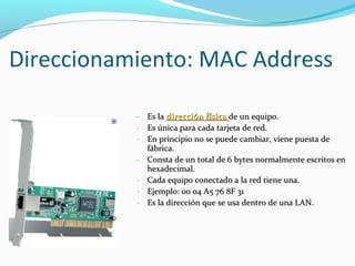 Direccionamiento: MAC Address Es la  dirección física  de un equipo. Es única para cada tarjeta de red.  En principio no se puede cambiar, viene puesta de fábrica.  Consta de un total de 6 bytes normalmente escritos en hexadecimal.  Cada equipo conectado a la red tiene una.  Ejemplo: 00 04 A5 76 8F 31 Es la dirección que se usa dentro de una LAN.  