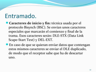 Entramado. Caracteres de inicio y fin:  técnica usada por el protocolo Bisynch (BSC). Se envían unos caracteres especiales que marcarán el comienzo y final de la trama. Esos caracteres serán: DLE-STX (Data Link Scape-Start Text) y DEL-EXT.  En caso de que se quieran enviar datos que contengan estos mismos caracteres se enviar el DLE duplicado, de modo que el receptor sabe que ha de descartar uno.  