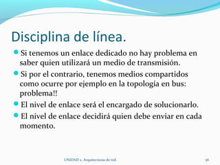 Disciplina de línea.  Si tenemos un enlace dedicado no hay problema en saber quien utilizará un medio de transmisión.  Si por el contrario, tenemos medios compartidos como ocurre por ejemplo en la topología en bus: problema!! El nivel de enlace será el encargado de solucionarlo.  El nivel de enlace decidirá quien debe enviar en cada momento.  UNIDAD 2. Arquitecturas de red.  