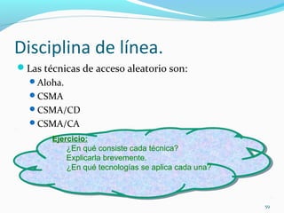 Disciplina de línea. Las técnicas de acceso aleatorio son: Aloha. CSMA CSMA/CD CSMA/CA Ejercicio: ¿En qué consiste cada técnica? Explicarla brevemente.  ¿En qué tecnologías se aplica cada una?  