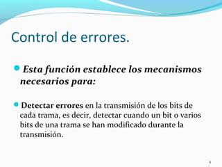 Control de errores. Esta función establece los mecanismos necesarios para: Detectar errores  en la transmisión de los bits de cada trama, es decir, detectar cuando un bit o varios bits de una trama se han modificado durante la transmisión. 