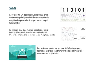 El router té un oscil·lador, que envia ones
electromagnètiques de diferent freqüència i
amplitud segons el missatge que es vulgui
transmetre
La wifi està dins d’un rang de freqüències mitjà
compartides per Bluetooth, Airdrop i telèfons.
Per evitar interferències incrementen l’ample de banda.
Les antenes contenen un munt d'electrons que
senten la vibració i la transformen en el missatge
que arriba a la pantalla
Wi-Fi
 