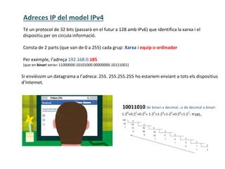 Adreces IP del model IPv4
10011010 de binari a decimal…o de decimal a binari
Té un protocol de 32 bits (passarà en el futur a 128 amb IPv6) que identifica la xarxa i el
dispositiu per on circula informació.
Consta de 2 parts (que van de 0 a 255) cada grup: Xarxa i equip o ordinador
Per exemple, l’adreça 192.168.0.185
(que en binari seria= 11000000.10101000.00000000.10111001)
=185.
Si enviéssim un datagrama a l’adreca: 255. 255.255.255 ho estariem enviant a tots els dispositius
d’Internet.
 