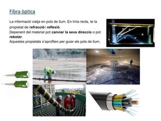 Fibra òptica
La informació viatja en pols de llum. En línia recta, te la
propietat de refracciói reflexió.
Depenent del material pot canviar la seva direccio o pot
rebotar.
Aquestes propietats s’aprofiten per guiar els pols de llum.
 