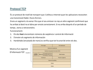 Protocol TCP
És un protocol de nivell de transport que s’utilitza a Internet quan les aplicacions necessiten
una transmissió fiable i lliure d’errors.
Envia un segment a la xarxa i fins que el seu emissor no rep un altre segment confirmant que
ha arribat al destí no el dóna per enviat correctament. Si no arriba després d’un període de
temps , torna a retransmetre.
Funcionament:
1. Els dos host sincronitzen números de seqüència i control de informació
2. S’envien els segments de información
3. Handshake (encaixada de mans) es verifica que tot ha anat bé entre els dos.
Mostra d’un segment
D’informació TCP
 