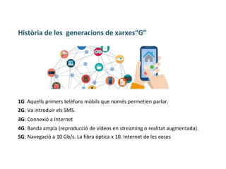 Història de les generacions de xarxes“G”
1G Aquells primers telèfons mòbils que només permetien parlar.
2G: Va introduir els SMS.
3G: Connexió a Internet
4G: Banda ampla (reproducció de vídeos en streaming o realitat augmentada).
5G: Navegació a 10 Gb/s. La fibra òptica x 10. Internet de les coses
 