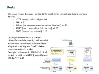 Ports
Són canals virtuals d’entrada i sortida d’informació, tenen com entrada física la connexió
de xarxa.
• HTTP (www): utilitza el port 80
• FTP: el 21
• Telnet (connexions remotes amb ordinadors): el 21
• SMPT (per correu electrònic sortint): el 25
• POP3 (per correu entrant): 110
Un dispositiu connectat a la xarxa
s’identifica amb la seva IP, caldrà també
incloure els serveis que volem utilitzar
afegint el port. Aquest “pack” IP+Port
s’anomena sòcol o socket.
Exemple tenim una IP: 180.24.32.15, el
socket , si utilitzem HTTP (port=80) serà:
180.24.32.15:80
 