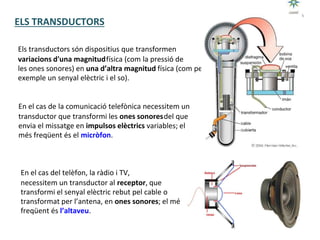 Tecnologia III: Comunicacions
UNITAT 3:
Els transductors són dispositius que transformen
variacions d'una magnitudfísica (com la pressió de
les ones sonores) en una d’altra magnitud física (com per
exemple un senyal elèctric i el so).
En el cas de la comunicació telefònica necessitem un
transductor que transformi les ones sonoresdel que
envia el missatge en impulsos elèctrics variables; el
més freqüent és el micròfon.
En el cas del telèfon, la ràdio i TV,
necessitem un transductor al receptor, que
transformi el senyal elèctric rebut pel cable o
transformat per l’antena, en ones sonores; el més
freqüent és l’altaveu.
ELS TRANSDUCTORS
 