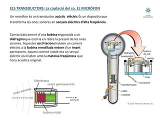 Tecnologia III: Comunicacions
ELS TRANSDUCTORS: La captació del so. EL MICRÒFON
Un micròfon és un transductor acústic elèctric És un dispositiu que
transforma les ones sonores en senyals elèctrics d’alta freqüència.
Consta bàsicament d’una bobinaenganxada a un
diafragmaque oscil·la en rebre la pressió de les ones
sonores. Aquestes oscil·lacionsinduïen un corrent
elèctric a la bobina enrotllada entornd'un imant
permanent. Aquest corrent induït era un senyal
elèctric oscil·latori amb la mateixa freqüència que
l'ona acústica original.
 