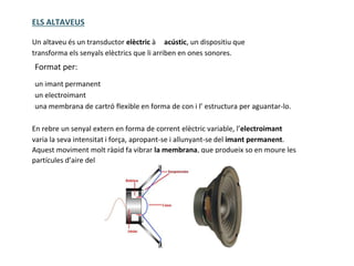 ELS ALTAVEUS
Un altaveu és un transductor elèctric à acústic, un dispositiu que
transforma els senyals elèctrics que li arriben en ones sonores.
Format per:
un imant permanent
un electroimant
una membrana de cartró flexible en forma de con i l’ estructura per aguantar-lo.
En rebre un senyal extern en forma de corrent elèctric variable, l’electroimant
varia la seva intensitat i força, apropant-se i allunyant-se del imant permanent.
Aquest moviment molt ràpid fa vibrar la membrana, que produeix so en moure les
partícules d’aire del seu voltant
 