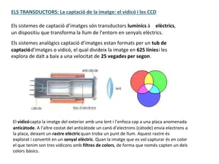 ELS TRANSDUCTORS: La captació de la imatge: el vidicó i les CCD
Els sistemes de captació d’imatges són transductors lumínics à elèctrics,
un dispositiu que transforma la llum de l’entorn en senyals elèctrics.
Els sistemes analògics captació d’imatges estan formats per un tub de
captaciód'imatges o vidicó, el qual divideix la imatge en 625 líniesi les
explora de dalt a baix a una velocitat de 25 vegades per segon.
El vidicócapta la imatge del exterior amb una lent i l’enfoca cap a una placa anomenada
anticàtode. A l’altre costat del anticàtode un canó d’electrons (càtode) envia electrons a
la placa, deixant un rastre elèctricquan troba un punt de llum. Aquest rastre és
explorat i convertit en un senyal elèctric. Quan la imatge que es vol capturar és en color
el que tenim son tres vidicons amb filtres de colors, de forma que només capten un dels
colors bàsics.
 