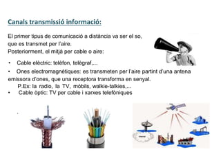 Tecnologia III: Comunicacions
UNITAT 2:
El primer tipus de comunicació a distància va ser el so,
que es transmet per l’aire.
Posteriorment, el mitjà per cable o aire:
Canals transmissió informació:
• Cable elèctric: telèfon, telègraf,...
• Ones electromagnètiques: es transmeten per l’aire partint d’una antena
emissora d’ones, que una receptora transforma en senyal.
P.Ex: la radio, la TV, mòbils, walkie-talkies,...
• Cable òptic: TV per cable i xarxes telefòniques
.
 