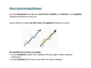 Les ones transporten l'energia com dues forces invisibles, una elèctrica i una magnètica
colpejant els electrons al seu pas.
La part elèctrica s'ondula de dalt a baix i la magnètica d'esquerra a dreta.
Per classificar-les cal tenir en compte:
• La seva freqüència: depén de la rapidesa amb què pugen i baixen aquestes
ondulacions.
• La seva velocitat (la de la llum) que vibren els àtoms colpejats.
Ones electromagnètiques
 