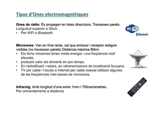 Tipus d’Ones electromagnètiques
Ones de ràdio: És propagen en totes direccions. Travessen parets.
Longuitud superior a 30cm.
• Per WiFi o Bluetooth
Microones: Van en línia recta, cal que emissor i receptor estiguin
visibles (no travessen parets) Distància màxima 80km
• Els forns micoones tenen molta energia i una freqüència molt
elevada,
• produeix calor als aliments en poc temps.
• En radiodifusió i radars, en retransmissions de localització llunyana.
• TV per cable i l’accés a Internet per cable coaxial utilitzen algunes
de les freqüències més baixes de microones.
Infraroig: Amb longitud d’ona entre 1mm i 750nanòmetres.
Per comandaments a distància
 