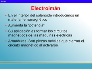34/36


                      Electroimán
    ●   En el interior del solenoide introducimos un
        material ferromagnético
    ●   Aumenta la “potencia”
    ●   Su aplicación es formar los circuitos
        magnéticos de las máquinas eléctricas
    ●   Armaduras. Son piezas móviles que cierran el
        circuito magnético al activarse
 
