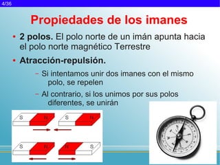 4/36


             Propiedades de los imanes
       ●   2 polos. El polo norte de un imán apunta hacia
           el polo norte magnético Terrestre
       ●   Atracción-repulsión.
              –   Si intentamos unir dos imanes con el mismo
                    polo, se repelen
              –   Al contrario, si los unimos por sus polos
                    diferentes, se unirán
 