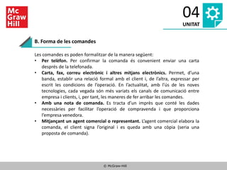 © McGraw-Hill
04
UNITAT
B. Forma de les comandes
Les comandes es poden formalitzar de la manera següent:
• Per telèfon. Per confirmar la comanda és convenient enviar una carta
després de la telefonada.
• Carta, fax, correu electrònic i altres mitjans electrònics. Permet, d’una
banda, establir una relació formal amb el client i, de l’altra, expressar per
escrit les condicions de l’operació. En l’actualitat, amb l’ús de les noves
tecnologies, cada vegada són més variats els canals de comunicació entre
empresa i clients, i, per tant, les maneres de fer arribar les comandes.
• Amb una nota de comanda. Es tracta d’un imprès que conté les dades
necessàries per facilitar l’operació de compravenda i que proporciona
l’empresa venedora.
• Mitjançant un agent comercial o representant. L’agent comercial elabora la
comanda, el client signa l’original i es queda amb una còpia (seria una
proposta de comanda).
 
