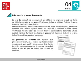 © McGraw-Hill
04
UNITAT
C. La nota i la proposta de comanda
La nota de comanda és un document que utilitzen les empreses perquè els clients
sol·licitin la mercaderia que volen. S’estén per duplicat o triplicat: l’original és per a
l’empresa i la còpia es lliura al client.
La nota de comanda no és un document estàndard, depèn de cada empresa, però ha de
con-tenir com a mínim aquestes dades: lloc i data de la comanda, número d’ordre,
identificació del comprador i del venedor, detall de les mercaderies demanades (classe,
qualitat, nombre d’unitats), condicions de pagament i lliurament (aclarint si el preu
inclou IVA o no) i signatura del comprador.
Les propostes de comanda són impresos que
proporcionen les empreses als seus agents comercials i
representants per recollir les comandes dels clients.
Conté les mateixes dades que la nota de comanda i
inclou a més el nom de l’agent que intervé en
l’operació.
 