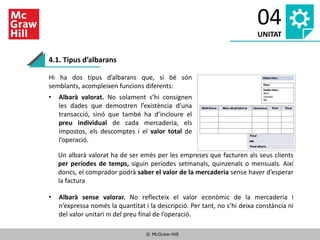© McGraw-Hill
04
UNITAT
4.1. Tipus d’albarans
Hi ha dos tipus d’albarans que, si bé són
semblants, acompleixen funcions diferents:
• Albarà valorat. No solament s’hi consignen
les dades que demostren l’existència d’una
transacció, sinó que també ha d’incloure el
preu individual de cada mercaderia, els
impostos, els descomptes i el valor total de
l’operació.
• Albarà sense valorar. No reflecteix el valor econòmic de la mercaderia i
n’expressa només la quantitat i la descripció. Per tant, no s’hi deixa constància ni
del valor unitari ni del preu final de l’operació.
Un albarà valorat ha de ser emès per les empreses que facturen als seus clients
per períodes de temps, siguin períodes setmanals, quinzenals o mensuals. Així
doncs, el comprador podrà saber el valor de la mercaderia sense haver d’esperar
la factura
 