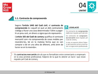 © McGraw-Hill
04
UNITAT
1.1. Contracte de compravenda
Segons l’article 1445 del Codi civil, el contracte de
compravenda és «aquell en què un dels contractants
s’obliga a lliurar una cosa determinada i l’altre a pagar-
hi un preu cert, en diners o signe que els representi».
L’article 325 del Codi de comerç qualifica el contracte
mercantil com «la compravenda de coses mobles per
revendre-les, bé en la mateixa forma que es van
comprar o bé en una altra de diferent, amb ànim de
lucrar-se en la revenda».
 