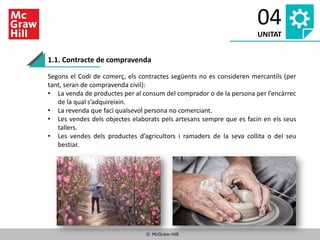 © McGraw-Hill
04
UNITAT
1.1. Contracte de compravenda
Segons el Codi de comerç, els contractes següents no es consideren mercantils (per
tant, seran de compravenda civil):
• La venda de productes per al consum del comprador o de la persona per l’encàrrec
de la qual s’adquireixin.
• La revenda que faci qualsevol persona no comerciant.
• Les vendes dels objectes elaborats pels artesans sempre que es facin en els seus
tallers.
• Les vendes dels productes d’agricultors i ramaders de la seva collita o del seu
bestiar.
 
