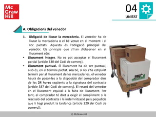 © McGraw-Hill
04
UNITAT
1. Obligació de lliurar la mercaderia. El venedor ha de
lliurar la mercaderia o el bé venut en el moment i el
lloc pactats. Aquesta és l’obligació principal del
venedor. Els principis que s’han d’observar en el
lliurament són:
• Lliurament íntegre. No es pot acceptar el lliurament
parcial (article 330 del Codi de comerç).
• Lliurament puntual. El lliurament ha de ser puntual,
això és, en el termini pactat. Ara bé, si no s’ha estipulat
termini per al lliurament de les mercaderies, el venedor
haurà de posar-les a la disposició del comprador dins
de les 24 hores següents a la signatura del contracte
(article 337 del Codi de comerç). El retard del venedor
en el lliurament equival a la falta de lliurament. Per
tant, el comprador té dret a exigir el compliment o la
rescissió del contracte i la indemnització pels perjudicis
que li hagi produït la tardança (article 329 del Codi de
comerç)).
A. Obligacions del venedor
 