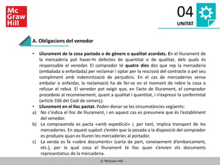 © McGraw-Hill
04
UNITAT
A. Obligacions del venedor
• Lliurament de la cosa pactada o de gènere o qualitat acordats. En el lliurament de
la mercaderia pot haver-hi defectes de quantitat o de qualitat, dels quals és
responsable el venedor. El comprador té quatre dies des que rep la mercaderia
(embalada o enfardada) per reclamar i optar per la rescissió del contracte o pel seu
compliment amb indemnització de perjudicis. En el cas de mercaderies sense
embalar o enfardar, la reclamació ha de fer-se en el moment de rebre la cosa o
refusar el rebut. El venedor pot exigir que, en l’acte de lliurament, el comprador
procedeixi al reconeixement, quant a qualitat i quantitat, i n’expressi la conformitat
(article 336 del Codi de comerç).
• Lliurament en el lloc pactat. Poden donar-se les circumstàncies següents:
a) No s’indica el lloc de lliurament, i en aquest cas es presumeix que és l’establiment
del venedor.
b) La compravenda es pacta «amb expedició» i, per tant, implica transport de les
mercaderies. En aquest supòsit s’entén que la posada a la disposició del comprador
es produeix quan es lliuren les mercaderies al portador.
c) La venda es fa «sobre documents» (carta de port, coneixement d’embarcament,
etc.), per la qual cosa el lliurament té lloc quan s’envien els documents
representatius de la mercaderia.
 