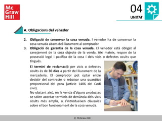 © McGraw-Hill
04
UNITAT
A. Obligacions del venedor
2. Obligació de conservar la cosa venuda. l venedor ha de conservar la
cosa venuda abans del lliurament al comprador.
3. Obligació de garantia de la cosa venuda. El venedor està obligat al
sanejament de la cosa objecte de la venda. Així mateix, respon de la
possessió legal i pacífica de la cosa i dels vicis o defectes ocults que
tingués.
El termini de reclamació per vicis o defectes
ocults és de 30 dies a partir del lliurament de la
mercaderia. El comprador pot optar entre
desistir del contracte o rebaixar una quantitat
proporcional del preu (article 1486 del Codi
civil).
No obstant això, en la venda d’alguns productes
se solen acordar terminis de denúncia dels vicis
ocults més amplis, o s’introdueixen clàusules
sobre el bon funcionament de la cosa venuda.
 