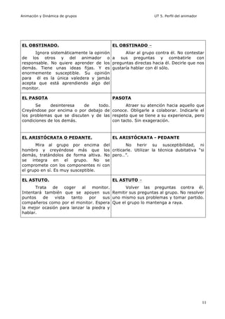 Animación y Dinámica de grupos UT 5. Perfil del animador
11
EL OBSTINADO.
Ignora sistemáticamente la opinión
de los otros y del animador o
responsable. No quiere aprender de los
demás. Tiene unas ideas fijas. Y es
enormemente susceptible. Su opinión
para él es la única valedera y jamás
acepta que está aprendiendo algo del
monitor.
EL OBSTINADO –
Aliar al grupo contra él. No contestar
a sus preguntas y combatirle con
preguntas directas hacia él. Decirle que nos
gustaría hablar con él sólo.
EL PASOTA
Se desinteresa de todo.
Creyéndose por encima o por debajo de
los problemas que se discuten y de las
condiciones de los demás.
PASOTA
Atraer su atención hacia aquello que
conoce. Obligarle a colaborar. Indicarle el
respeto que se tiene a su experiencia, pero
con tacto. Sin exageración.
EL ARISTÓCRATA O PEDANTE.
Mira al grupo por encima del
hombro y creyéndose más que los
demás, tratándolos de forma altiva. No
se integra en el grupo. No se
compromete con los componentes ni con
el grupo en sí. Es muy susceptible.
EL ARISTÓCRATA - PEDANTE
No herir su susceptibilidad, ni
criticarle. Utilizar la técnica dubitativa “si
pero…”.
EL ASTUTO.
Trata de coger al monitor.
Intentará también que se apoyen sus
puntos de vista tanto por sus
compañeros como por el monitor. Espera
la mejor ocasión para lanzar la piedra y
hablar.
EL ASTUTO –
Volver las preguntas contra él.
Remitir sus preguntas al grupo. No resolver
uno mismo sus problemas y tomar partido.
Que el grupo lo mantenga a raya.
 