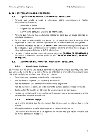 Animación y Dinámica de grupos UT 5. Perfil del animador
3
1. EL MONITOR-ANIMADOR- EDUCADOR
1.1. ¿QUÉ ES UN MONITOR – ANIMADOR - EDUCADOR?
ü Persona que ayuda a otras a reflexionar sobre concepciones o hechos
determinados. Induce a:
• Promover el juicio.
• Sugerir vías de exploración.
• Servir como consultor y fuente de información.
ü Persona que fomenta las condiciones necesarias para que un grupo consiga los
objetivos marcados.
ü Es una persona que cumple una tarea con un grado de implicación muy alto,
llegándose a constituir como una profesión de las más indefinidas y exigentes.
ü El monitor ante todo ha de ser un EDUCADOR. Influye en el grupo como modelo
de conducta al que se intenta seguir y creando el clima afectivo de ese grupo. El
clima del grupo puede llegar a definir al monitor.
ü La base principal en las tareas de animación es el EQUIPO DE MONITORES.
Por eso el trabajo del monitor suele ser un TRABAJO ASOCIADO, TRABAJO
EN EQUIPO.
1.2. ACTUACIÓN DEL MONITOR- ANIMADOR- EDUCADOR.
1.2.1. Condiciones Mínimas.
Es probable que no exista una actitud definida de actuación porque, además, ésta tiene
que ver con tu forma de ser y con tu forma de entender la profesión. En cualquier caso
hay unas condiciones mínimas que deberías respetar:
- Tienes que ser y parecer profesional y responsable.
- Has de tratar a la gente con respeto y amabilidad
- Has de transmitir una sensación de confianza y seguridad
- Has de mantener la calma en todo momento aunque estés nervioso o irritado.
- Gestiona la información sin dártelas de sabiondo pero sin ser rácano.
- Mantén un contacto estrecho con los participantes; que te sientan cercano y listo
para resolver dudas o situaciones.
1.2.2. Función Espejo.
- La primera persona que ha de cumplir las normas que tú mismo das eres tú
mismo.
- NO puedes achacar a nadie algo negativo si tú también lo haces.
- Los clientes han de ver en ti un ejemplo de lo que hay que hacer (cuidado con
los niños, somos sus modelos).
 