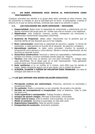 Animación y Dinámica de grupos UT 5. Perfil del animador
5
1.3. UN BUEN ANIMADOR HACE SENTIR AL PARTICIPANTE COMO
PROTAGONISTA.
Cualquier actividad que ofertéis a un grupo debe estar centrada en ellos mismos. Has
de concentrar tu energía en que la actividad gire en torno al participante, creando el
entorno en el que se sienta cómodo, sintiendo que nada le es extraño ni ajeno.
1.4. LAS CUALIDADES DEL BUEN ANIMADOR – EDUCADOR.
1. Imparcialidad: debes tener la capacidad de comprender y relacionarte con los
demás miembros del grupo pero sin olvidar que eres el monitor y tus objetivos.
2. Objetividad: ante cualquier vivencia, suceso, manejando tus emociones y
sentimientos manteniendo respuestas coherentes.
3. Ausencia de Prejuicios: debes saber relacionarte con la persona que se
esconde detrás de esa etiqueta que ya le has colgado.
4. Buen comunicador: desarrolla la capacidad de escucha y adapta tu forma de
expresarte a cada persona en función de la situación. Se asertivo y empático.
5. Aprendizaje continuo: tu labor como animador, monitor te ayudará a
enriquecerte como persona y como técnico. Ábrete a nuevas experiencias; de los
alumnos se aprende mucho.
6. Autocrítica constructiva: reconoce y valora tus capacidades y habilidades pero
también tus límites y errores cometidos siendo capaz de mejorar.
7. Técnico: ante todo eres un técnico con una gran formación. Tu trabajo debe
estar planificado. No te dejes caer en la sola improvisación. Toda aplicación
práctica tiene una fundamentación teórica.
8. Auto confianza: si tu no confías en ti mismo, será difícil que los demás lo
hagan. Debes mostrarte seguro con lo que haces, con tu misión de educar.
9. ALEGRÍA, ILUSIÓN Y FUERZA DE VOLUNTAD PARA TRABAJAR: con esto se
consigue casi todo en la vida.
..... Y LAS QUE IMPIDEN UNA BUENA RELACIÓN EDUCATIVA.
1. Percepción confusa por estereotipos. Prejuicios, opiniones no razonadas y
acusaciones fáciles.
2. Yo vacilante. Miedo a conocerse y a ser conocido. No se abre a los demás.
3. Sentido de incompetencia e incapacidad. Cede al fatalismo. Todo lo malo
me pasa a mí.
4. Trato superficial o manipulador. Trabajo forzado y obsesivo.
5. Incapaz de asumir riesgos. Aferrado a formulitas. Inmovilista.
6. Temor ante lo nuevo, ante el cambio. Cierra puertas, no se junta.
7. Miedo al contacto. Necesita la autoridad, sin ella está vacío.
8. Dogmatismo impositivo. Falta de opinión propia.
9. Incapacidad de evolución. Autoritario simplista.
 