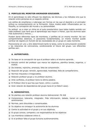 Animación y Dinámica de grupos UT 5. Perfil del animador
6
2. PERFILES DEL MONITOR-ANIMADOR-EDUCADOR.
En el aprendizaje no sólo influyen los objetivos, las técnicas y los métodos sino que la
relación entre personas es un aspecto central.
Los estilos de enseñanza o Liderazgo son formas en las que el docente o el animador
enfoca su comportamiento en la formación. Estos modos están influenciados por su
filosofía, su concepción del mundo y su personalidad.
Su actitud va a crear un clima en el aula característico (que todos habéis sentido con
cada profesor) que hará que el aprendizaje sea mayor o menor, que los alumnos sean
más autónomos o menos....
Pueden darse diferentes tipos de monitores, o perfiles de un mismo monitor. No son
compartimentos estancos, ni posiciones fundamentales, un mismo monitor puede
cambiar de registro en función de las necesidades de un grupo en cada momento.
Posicionarse en uno u otro determinará tanto la tarea, como la comunicación existente
y las relaciones de convivencia, condicionando el futuro del grupo. Los diferentes
perfiles son:
A. AUTORITARIO.
q Se basa en la concepción de que el profesor sabe y el alumno aprende.
q Estricto control del profesor que marca los objetivos, planifica tareas, organiza, y
evalúa.
q Da órdenes, reprocha, amenaza, falta de comprensión.
q Reacción del grupo: tensión, agresividad, hostilidad, falta de compañerismo.
q Normas impuesta e innegociables.
q Relación profesor-grupo y no profesor-alumno.
q Ante conflictos, el profesor tiene la última palabra.
q El Profesor dice lo que hay que hacer, cómo y cuando.
q Gran relación de dependencia del grupo hacia él (si faltaà caos).
B. DEMOCRÁTICO.
q Se plantea una relación profesor-alumno bidireccional. Pßà@
q Comprensivo, tolerante, integrador. Pide información, debate, tienen en cuenta
sentimientos.
q Normas, pero discutidas y consensuadas.
q Su objetivo es conseguir la autonomía de los alumnos
q Centra la actividad en el grupo y en sus objetivos.
q El grupo conoce, comparte y se responsabiliza de los objetivos
q Los miembros colaboran entre sí.
q Si el profesor falta el grupo funciona autónomamente.
 