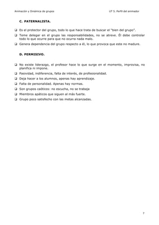 Animación y Dinámica de grupos UT 5. Perfil del animador
7
C. PATERNALISTA.
q Es el protector del grupo, todo lo que hace trata de buscar el “bien del grupo”.
q Teme delegar en el grupo las responsabilidades, no se atreve. Él debe controlar
todo lo que ocurre para que no ocurra nada malo.
q Genera dependencia del grupo respecto a él, lo que provoca que este no madure.
D. PERMISIVO.
q No existe liderazgo, el profesor hace lo que surge en el momento, improvisa, no
planifica ni impone.
q Pasividad, indiferencia, falta de interés, de profesionalidad.
q Deja hacer a los alumnos, apenas hay aprendizaje.
q Falta de personalidad. Apenas hay normas.
q Son grupos caóticos: no escucha, no se trabaja
q Miembros apáticos que siguen al más fuerte.
q Grupo poco satisfecho con las metas alcanzadas.
 