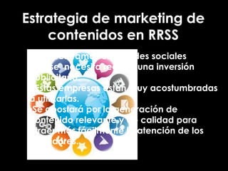 Estrategia de marketing de
contenidos en RRSS
• Nos centramos en la redes sociales
• No se necesita realizar una inversión
publicitaria.
• Estas empresas están muy acostumbradas
a utilizarlas.
•Se apostará por la generación de
contenido relevante y de calidad para
atraer más fácilmente la atención de los
seguidores.
 
