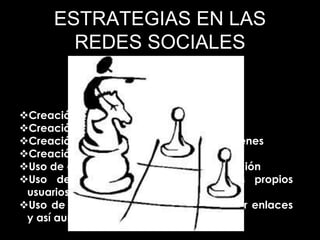 ESTRATEGIAS EN LAS
REDES SOCIALES
Creación de buenas piezas gráficas
Creación de mini infografías
Creación de tutoriales básicos con imágenes
Creación de encuestas en redes sociales
Uso de contenidos con llamadas a la acción
Uso de contenido generado por los propios
usuarios para potenciar la interactividad.
Uso de imágenes buenas para compartir enlaces
y así aumentar los clics (tráfico web)
 