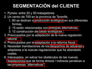 SEGMENTACIÓN del CLIENTE
1. Pymes: entre 20 y 50 trabajadores
2. Un censo de 700 en la provincia de Tenerife.
1. 60 se dedican a producción ecológica en sus diferentes
formas.
2. 15 están relacionadas con energías alternativas.
3. 12 construcción de casas ecológicas.
3. Preocupados por la adaptación de la nueva regulación
laboral.
4. Preocupados por la adaptación a la reforma fiscal.
5. Necesitan tramitaciones de los despachos de aduanas y
adaptarse a la nuevas regulaciones que ha abaratado
costes.
6. Interesados en salvar los obstáculos de las nuevas
legislaciones que de forma directa / indirecta penalizan a
las empresas “alternativas”.
 