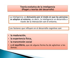 Teoría evolutiva de la inteligencia
(Piaget y teorías del desarrollo)
La inteligencia se demuestra por el modo en que las personas
se adaptan al entorno, es decir, la inteligencia se desarrolla a
través de la interacción con el entorno.
Los factores que influyen en el desarrollo cognitivo son:
• la maduración,
• la experiencia física,
• la transmisión social
• y el equilibrio, que de alguna forma ha de aglutinar a los
demás.
 