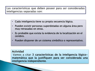 Las características que deben poseer para ser consideradas
inteligencias separadas son:
• Cada inteligencia tiene su propia secuencia lógica.
• Pueden existir personas superdotadas en alguna área pero
muy retrasadas en otras.
• Es probable que exista la evidencia de la localización en el
cerebro.
• Pueden disponer de un sistema simbólico o representativo.
Actividad
Vamos a citar 3 características de la inteligencia lógico-
matemática que la justifiquen para ser considerada una
inteligencia independiente.
 